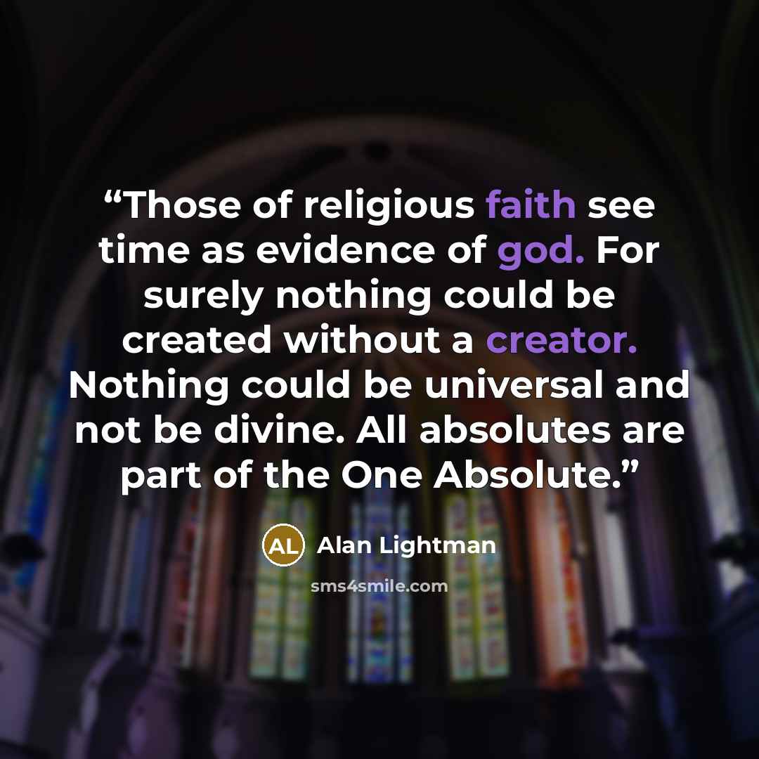 “Those of religious faith see time as evidence of god. For surely nothing could be created without a creator. Nothing could be universal and not be divine. All absolutes are part of the One Absolute.” quote by Alan Lightman
