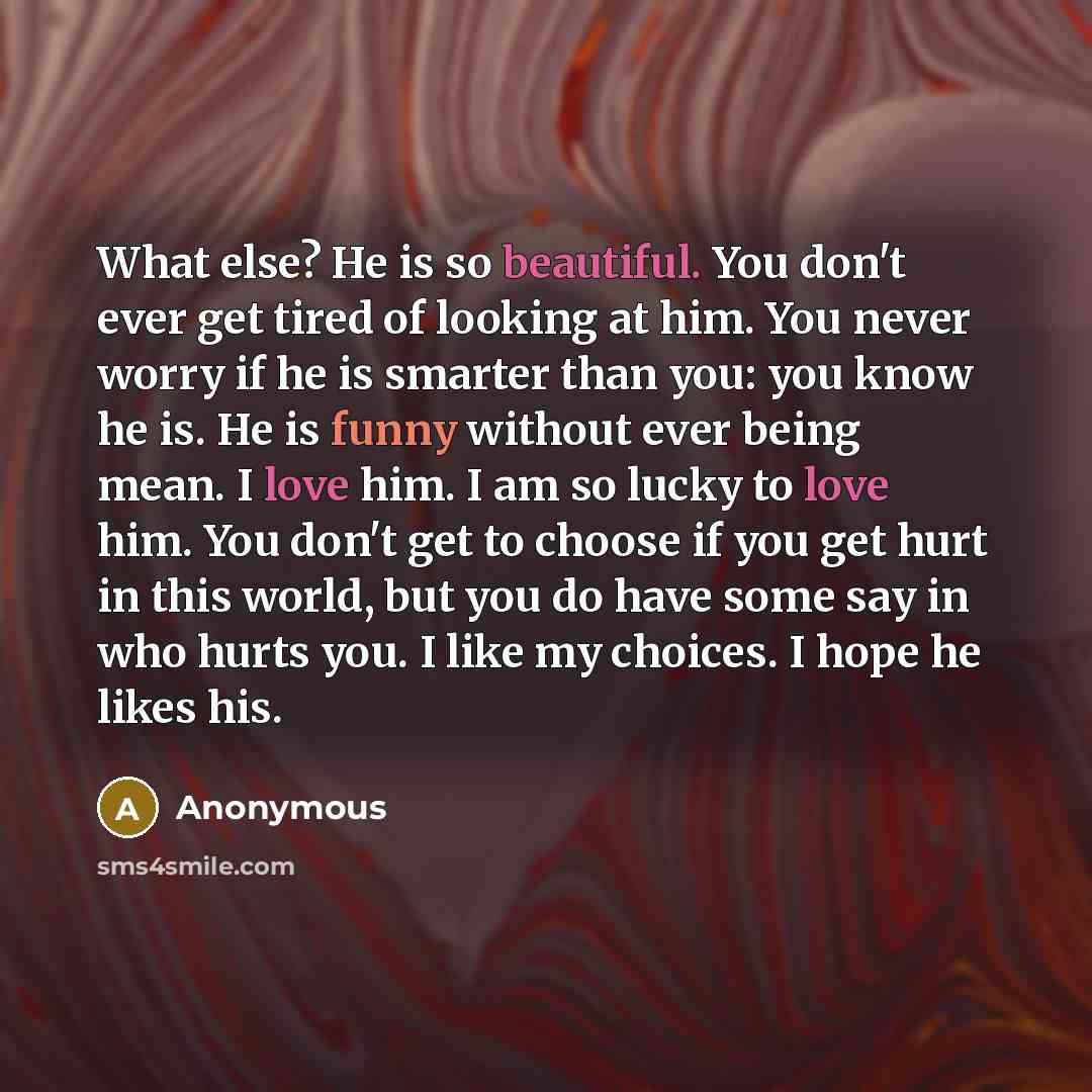 “What else? He is so beautiful. You don't ever get tired of looking at him. You never worry if he is smarter than you: you know he is. He is funny without ever being mean. I love him. I am so lucky to love him. You don't get to choose if you get hurt in this world, but you do have some say in who…” quote by Anonymous