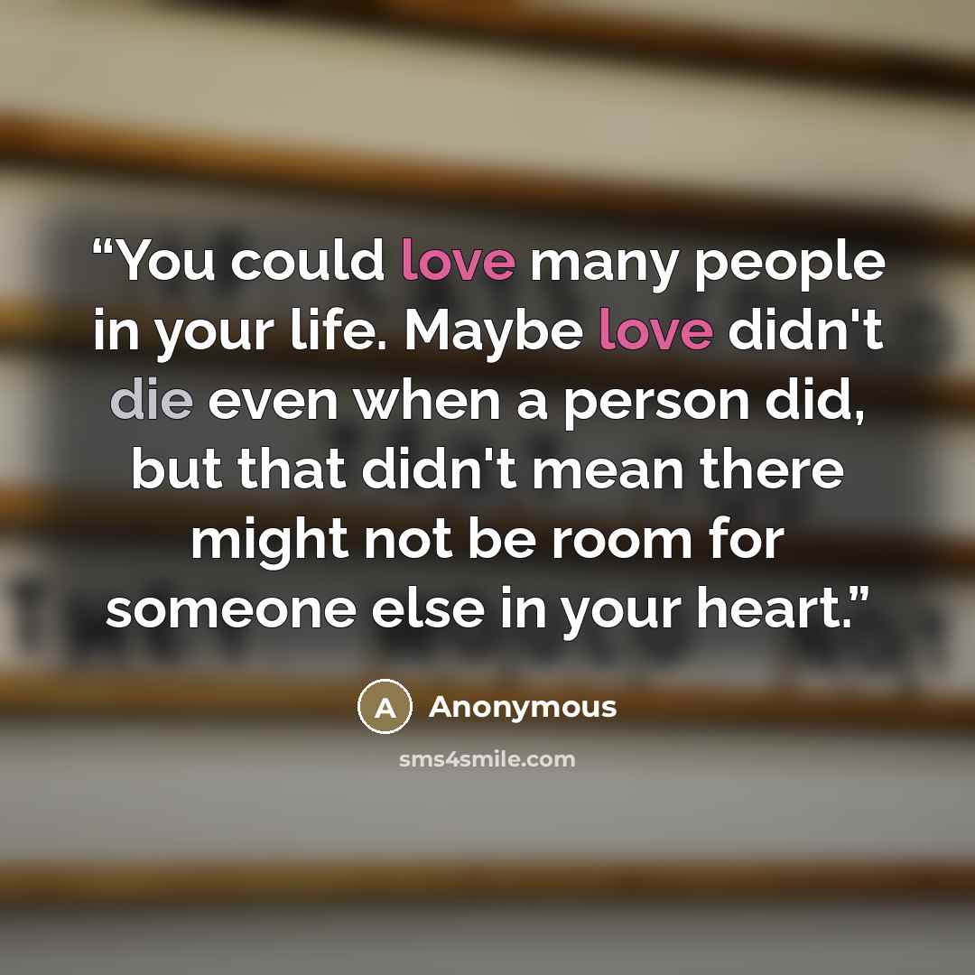 “You could love many people in your life. Maybe love didn't die even when a person did, but that didn't mean there might not be room for someone else in your heart.” quote by Anonymous