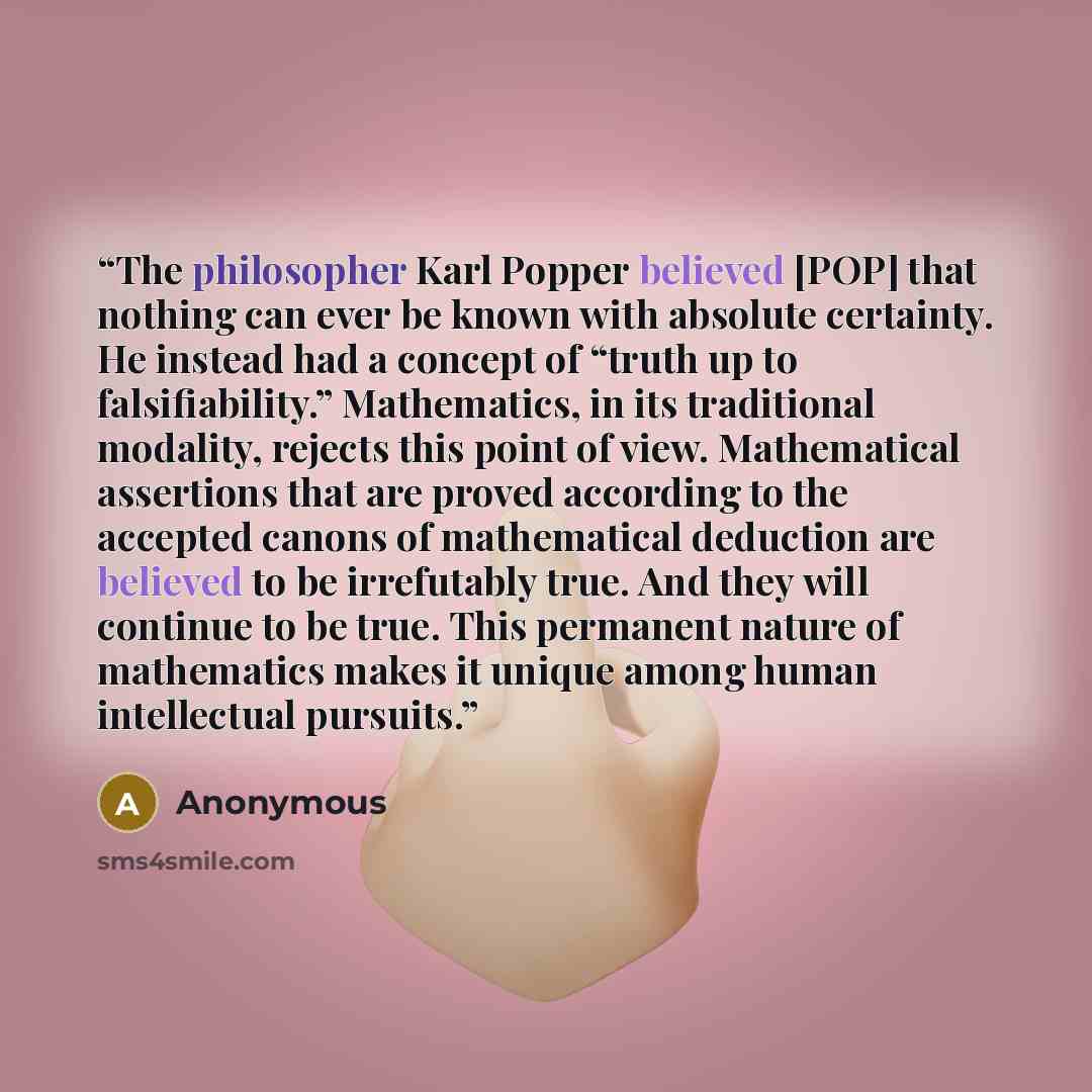 “The philosopher Karl Popper believed [POP] that nothing can ever be known with absolute certainty. He instead had a concept of “truth up to falsiﬁability.” Mathematics, in its traditional modality, rejects this point of view. Mathematical assertions that are proved according to the accepted canons…” quote by Anonymous