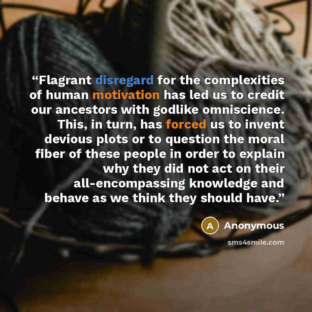 “Flagrant disregard for the complexities of human motivation has led us to credit our ancestors with godlike omniscience. This, in turn, has forced us to invent devious plots or to question the moral fiber of these people in order to explain why they did not act on their all-encompassing knowledge…” quote by Anonymous