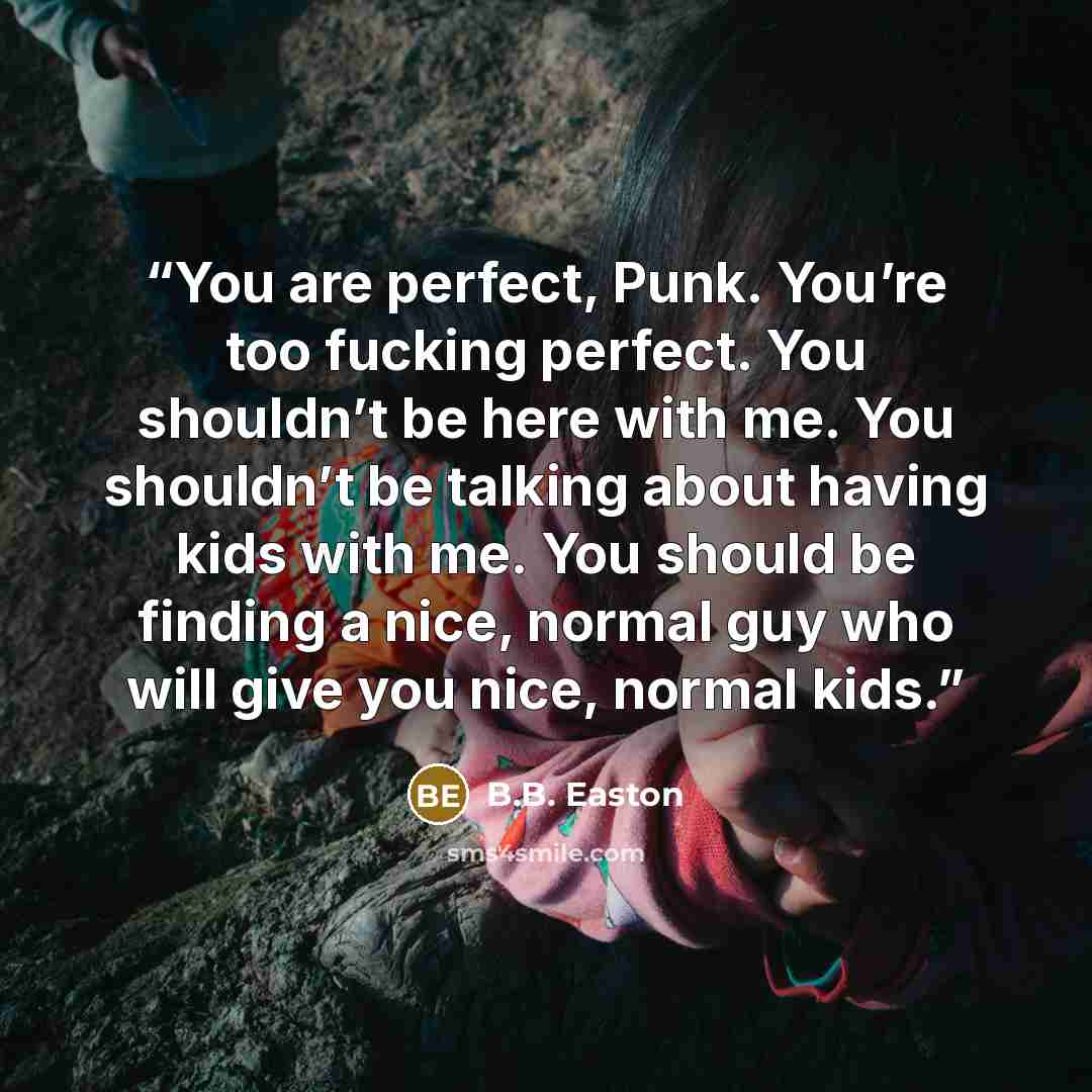 “You are perfect, Punk. You’re too fucking perfect. You shouldn’t be here with me. You shouldn’t be talking about having kids with me. You should be finding a nice, normal guy who will give you nice, normal kids.” quote by B.B. Easton
