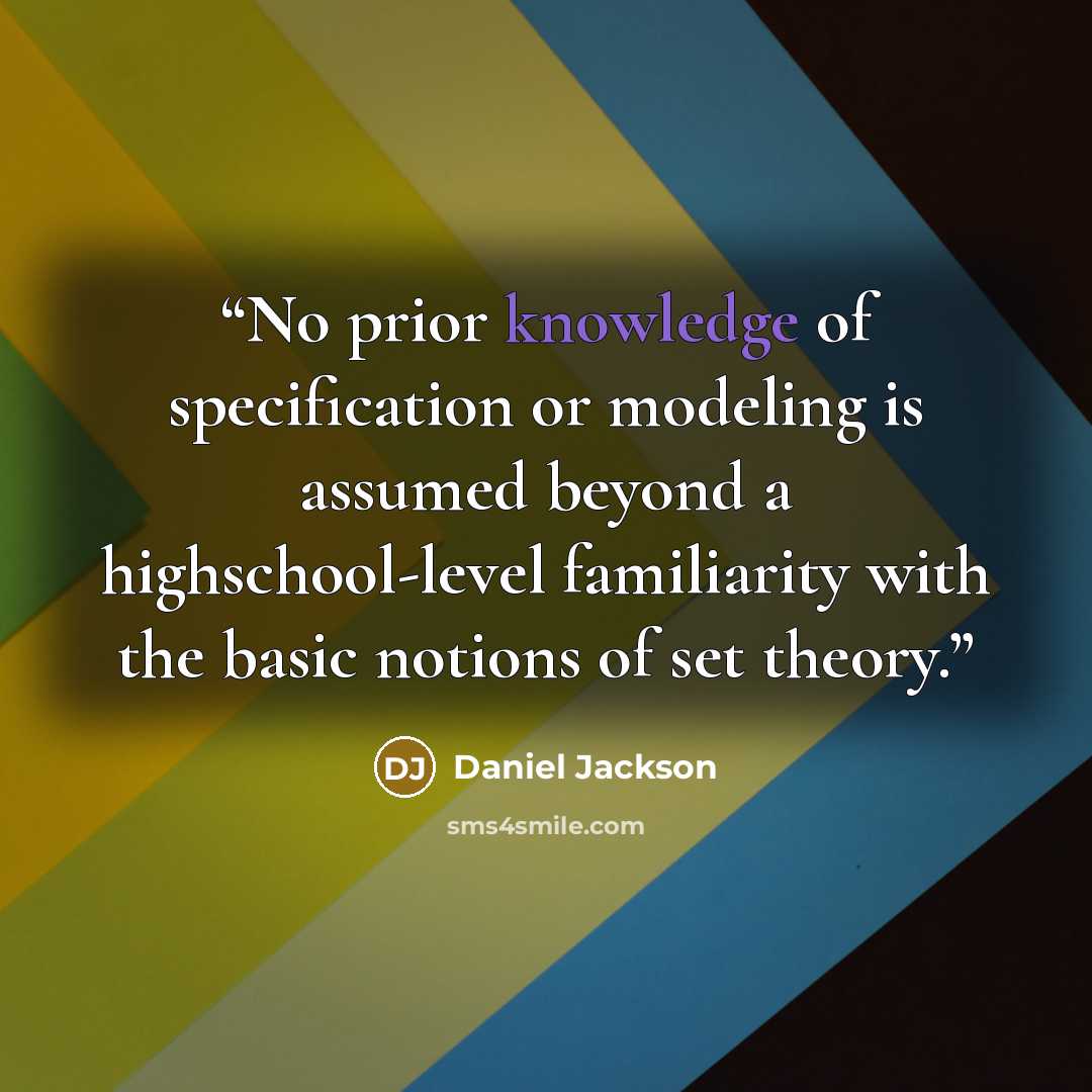 “No prior knowledge of specification or modeling is assumed beyond a highschool-level familiarity with the basic notions of set theory.” quote by Daniel Jackson