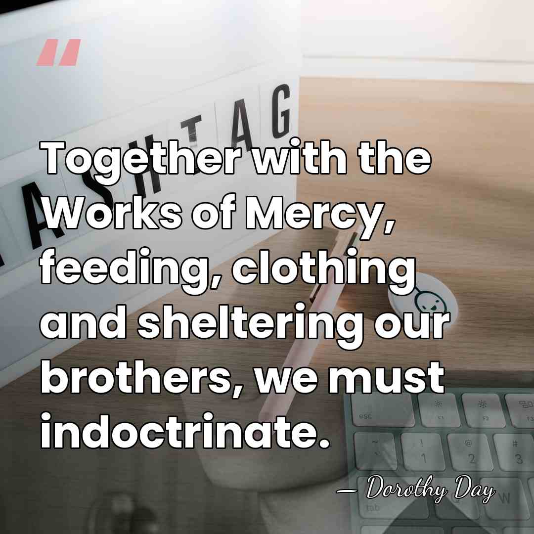 Together with the Works of Mercy, feeding, clothing and sheltering our brothers,&hellip; - Dorothy Day