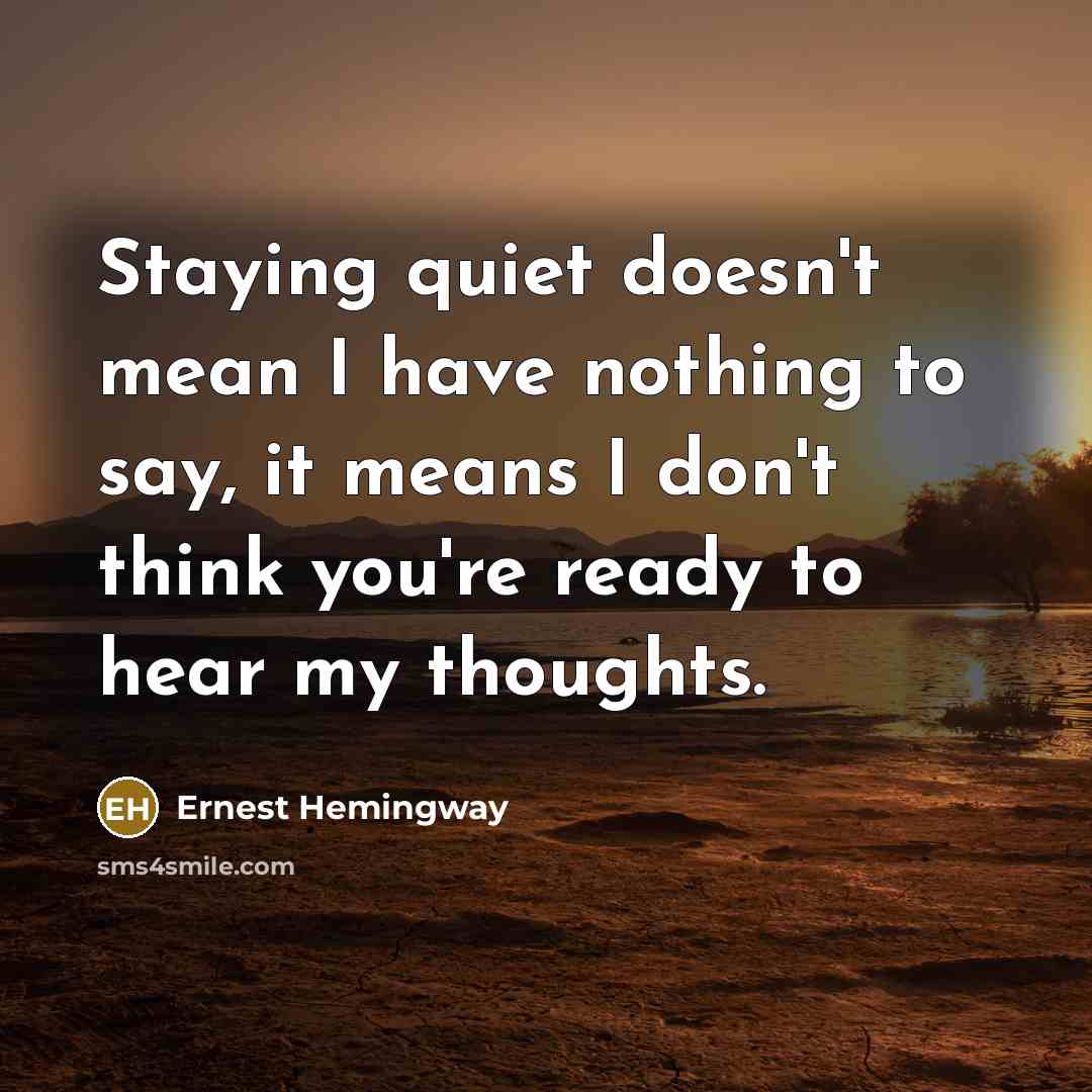 “Staying quiet doesn't mean I have nothing to say, it means I don't think you're ready to hear my thoughts.” quote by Ernest Hemingway