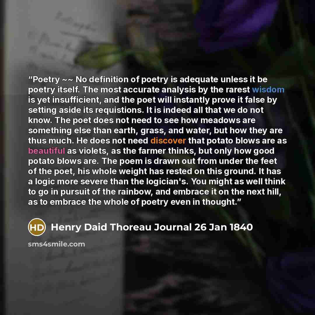 “Poetry ~~ No definition of poetry is adequate unless it be poetry itself. The most accurate analysis by the rarest wisdom is yet insufficient, and the poet will instantly prove it false by setting aside its requistions. It is indeed all that we do not know. The poet does not need to see how…” quote by Henry Daid Thoreau Journal 26 Jan 1840