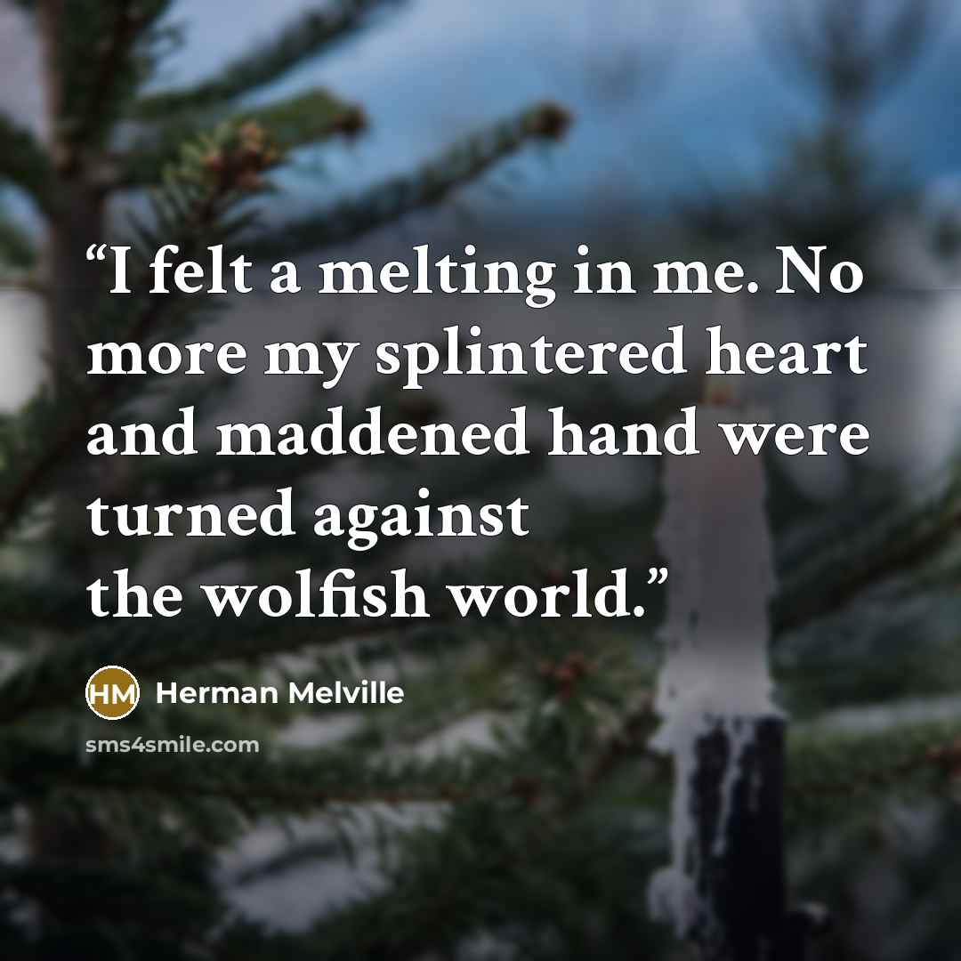 “I felt a melting in me. No more my splintered heart and maddened hand were turned against the wolfish world.” quote by Herman Melville