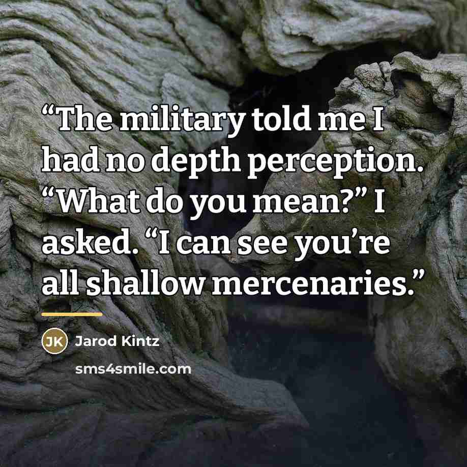 “The military told me I had no depth perception. “What do you mean?” I asked. “I can see you’re all shallow mercenaries.” quote by Jarod Kintz