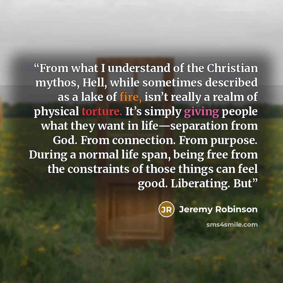 “From what I understand of the Christian mythos, Hell, while sometimes described as a lake of fire, isn’t really a realm of physical torture. It’s simply giving people what they want in life—separation from God. From connection. From purpose. During a normal life span, being free from the…” quote by Jeremy Robinson