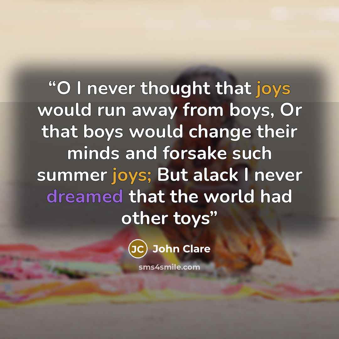 “O I never thought that joys would run away from boys, Or that boys would change their minds and forsake such summer joys; But alack I never dreamed that the world had other toys” quote by John Clare