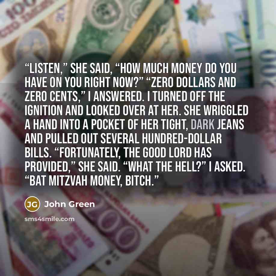 “Listen,” she said, “how much money do you have on you right now?” “Zero dollars and zero cents,” I answered. I turned off the ignition and looked over at her. She wriggled a hand into a pocket of her tight, dark jeans and pulled out several hundred-dollar bills. “Fortunately, the good Lord has…” quote by John Green