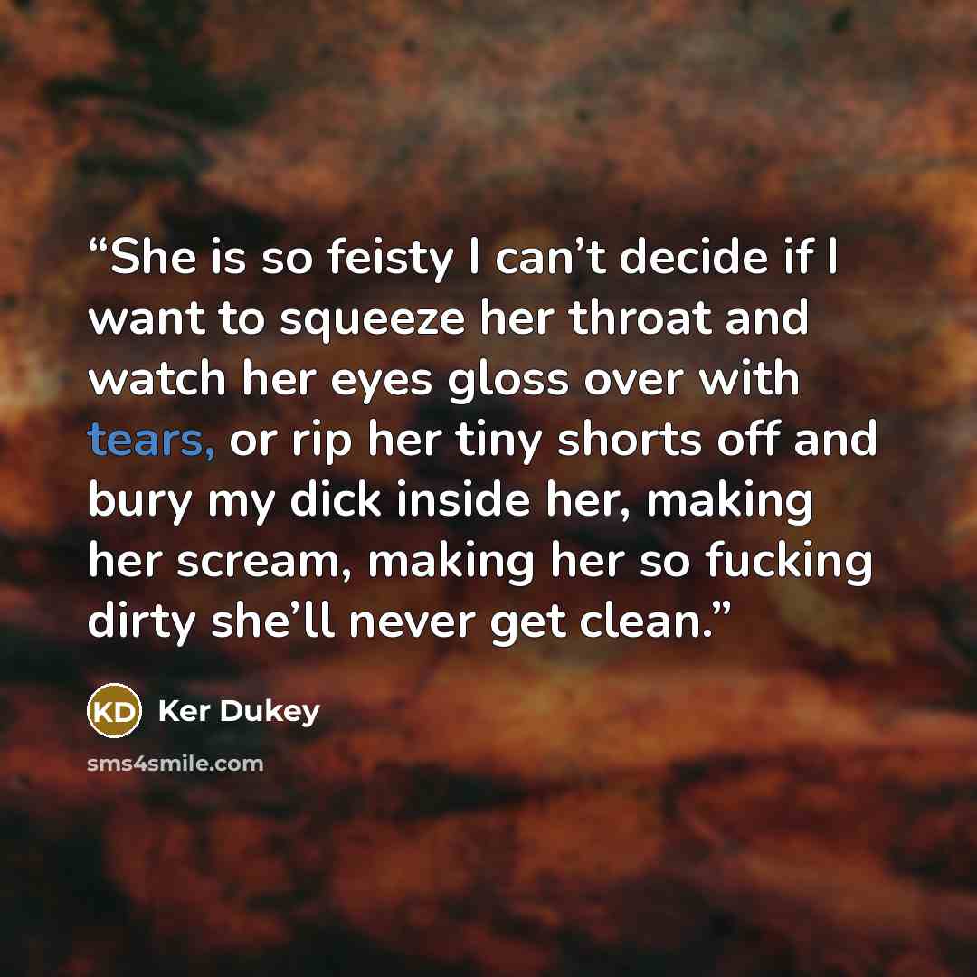 “She is so feisty I can’t decide if I want to squeeze her throat and watch her eyes gloss over with tears, or rip her tiny shorts off and bury my dick inside her, making her scream, making her so fucking dirty she’ll never get clean.” quote by Ker Dukey