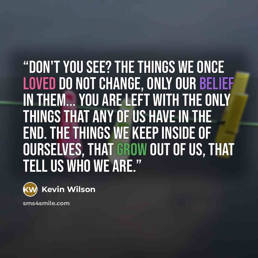 “Don't you see? The things we once loved do not change, only our belief in them... You are left with the only things that any of us have in the end. The things we keep inside of ourselves, that grow out of us, that tell us who we are.” quote by Kevin Wilson