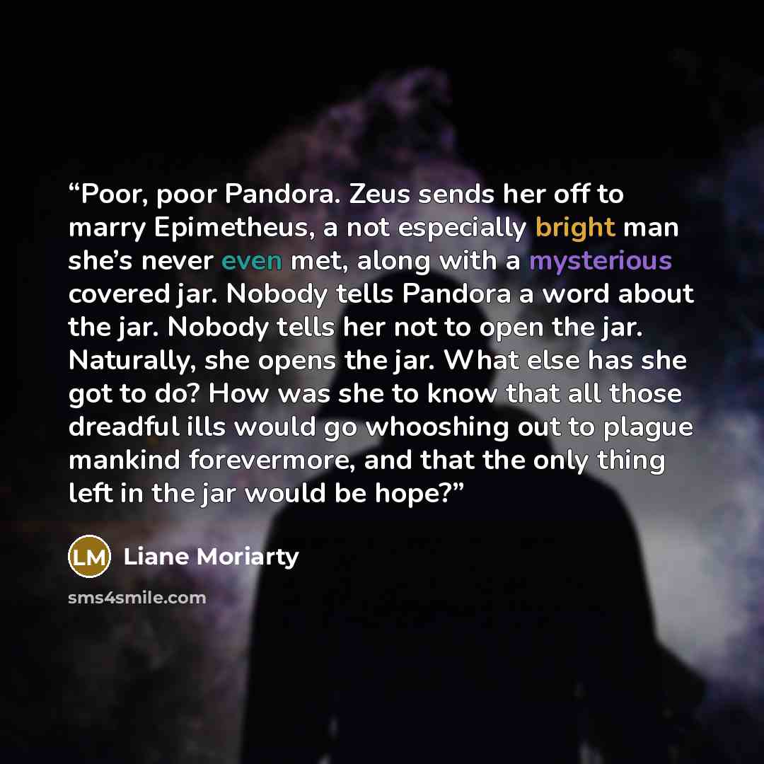 “Poor, poor Pandora. Zeus sends her off to marry Epimetheus, a not especially bright man she’s never even met, along with a mysterious covered jar. Nobody tells Pandora a word about the jar. Nobody tells her not to open the jar. Naturally, she opens the jar. What else has she got to do? How was she…” quote by Liane Moriarty