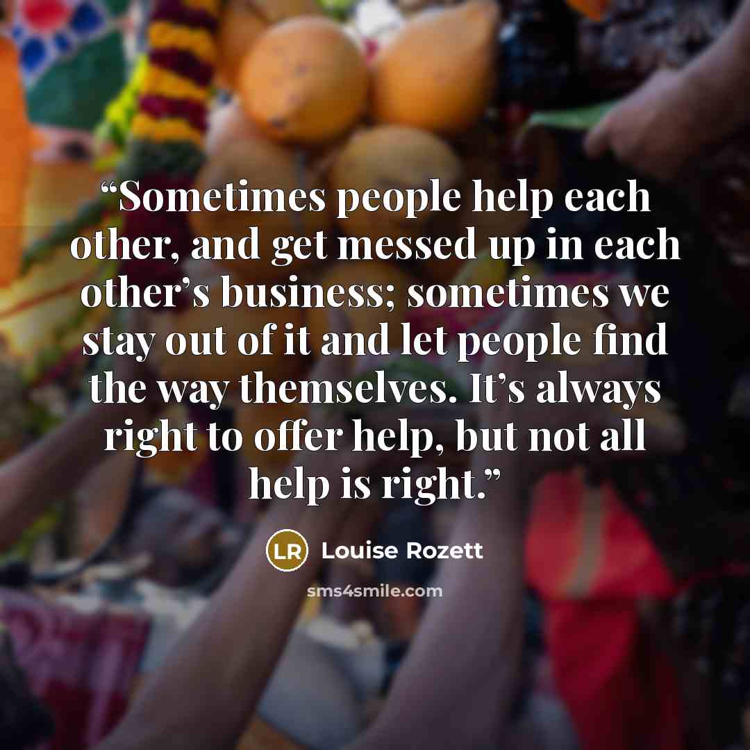 “Sometimes people help each other, and get messed up in each other’s business; sometimes we stay out of it and let people find the way themselves. It’s always right to offer help, but not all help is right.” quote by Louise Rozett
