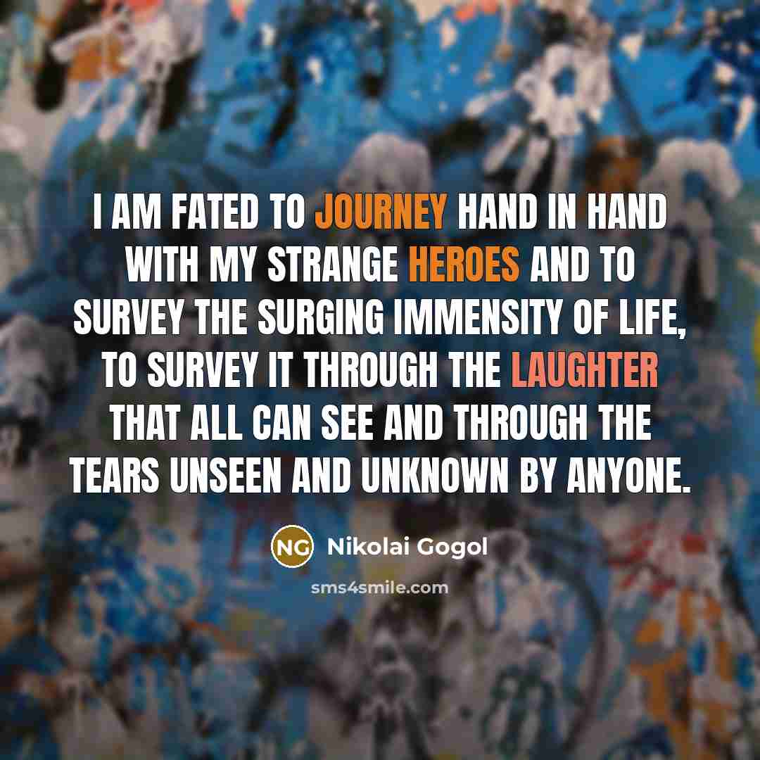 “I am fated to journey hand in hand with my strange heroes and to survey the surging immensity of life, to survey it through the laughter that all can see and through the tears unseen and unknown by anyone.” quote by Nikolai Gogol