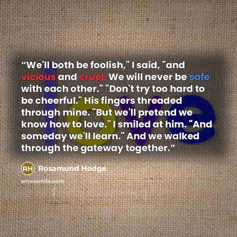 “We'll both be foolish," I said, "and vicious and cruel. We will never be safe with each other." "Don't try too hard to be cheerful." His fingers threaded through mine. "But we'll pretend we know how to love." I smiled at him. "And someday we'll learn." And we walked through the gateway together.” quote by Rosamund Hodge