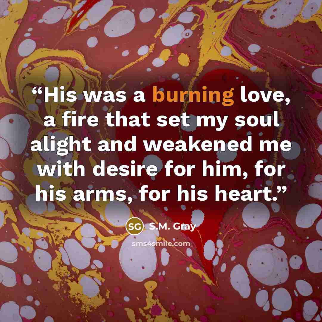 “His was a burning love, a fire that set my soul alight and weakened me with desire for him, for his arms, for his heart.” quote by S.M. Gray