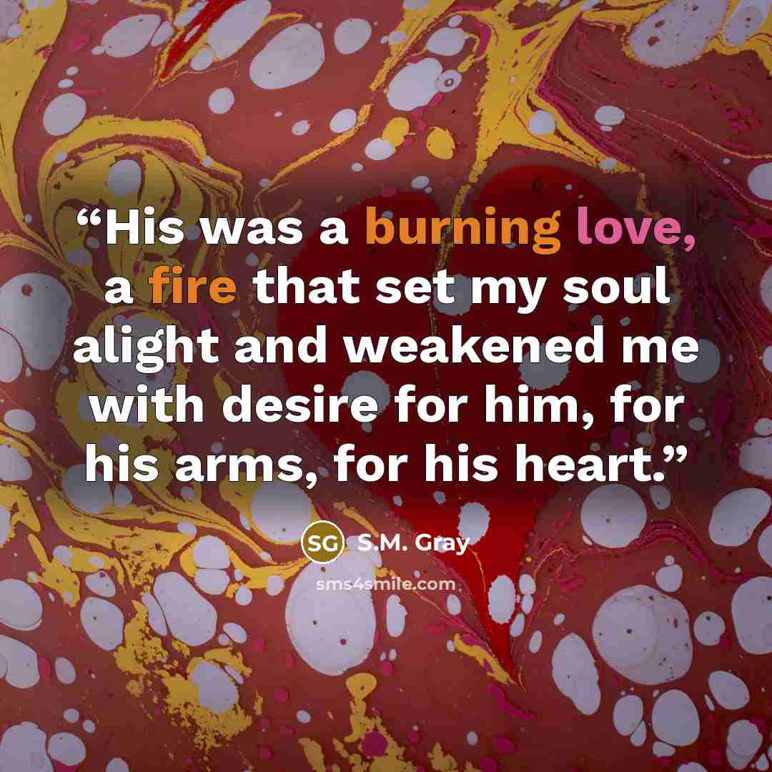 “His was a burning love, a fire that set my soul alight and weakened me with desire for him, for his arms, for his heart.” quote by S.M. Gray