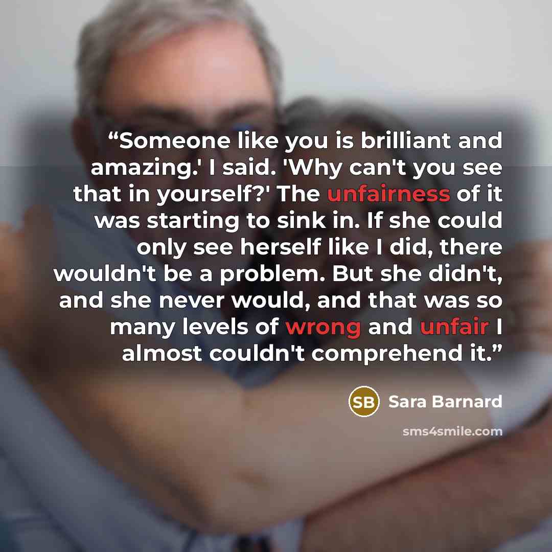 “Someone like you is brilliant and amazing.' I said. 'Why can't you see that in yourself?' The unfairness of it was starting to sink in. If she could only see herself like I did, there wouldn't be a problem. But she didn't, and she never would, and that was so many levels of wrong and unfair I…” quote by Sara Barnard