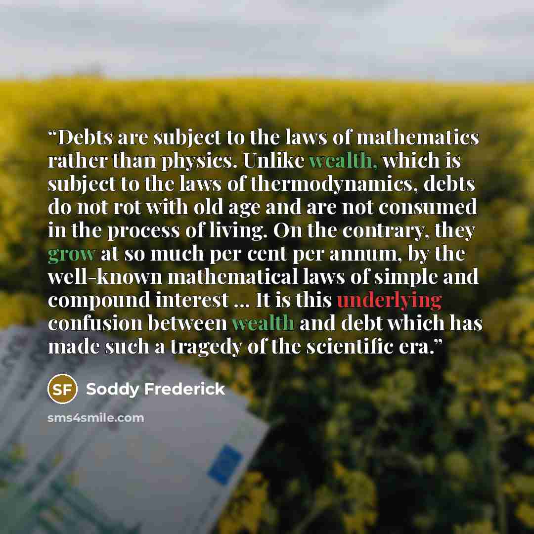 “Debts are subject to the laws of mathematics rather than physics. Unlike wealth, which is subject to the laws of thermodynamics, debts do not rot with old age and are not consumed in the process of living. On the contrary, they grow at so much per cent per annum, by the well-known mathematical…” quote by Soddy Frederick