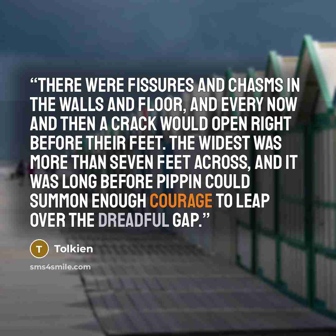 “There were fissures and chasms in the walls and floor, and every now and then a crack would open right before their feet. The widest was more than seven feet across, and it was long before Pippin could summon enough courage to leap over the dreadful gap.” quote by Tolkien