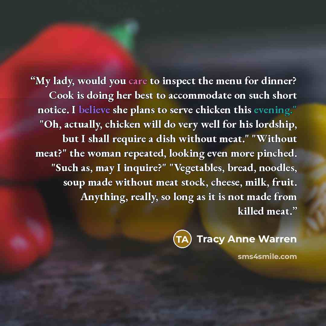 “My lady, would you care to inspect the menu for dinner? Cook is doing her best to accommodate on such short notice. I believe she plans to serve chicken this evening." "Oh, actually, chicken will do very well for his lordship, but I shall require a dish without meat." "Without meat?" the woman…” quote by Tracy Anne Warren