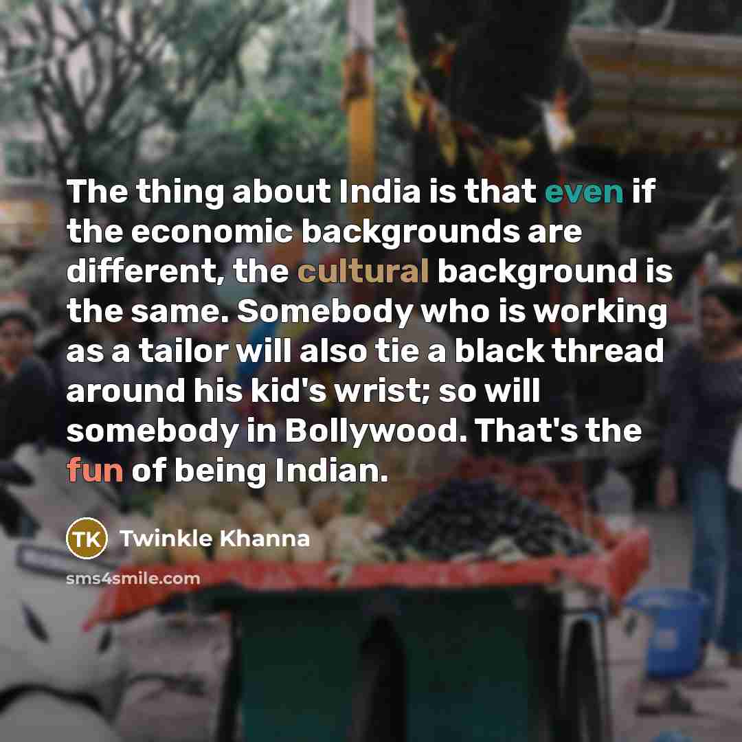 “The thing about India is that even if the economic backgrounds are different, the cultural background is the same. Somebody who is working as a tailor will also tie a black thread around his kid's wrist; so will somebody in Bollywood. That's the fun of being Indian.” quote by Twinkle Khanna