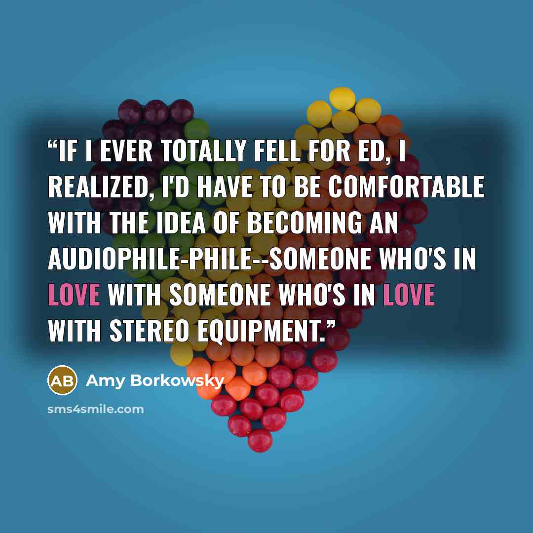 “If I ever totally fell for Ed, I realized, I'd have to be comfortable with the idea of becoming an audiophile-phile--someone who's in love with someone who's in love with stereo equipment.” quote by Amy Borkowsky