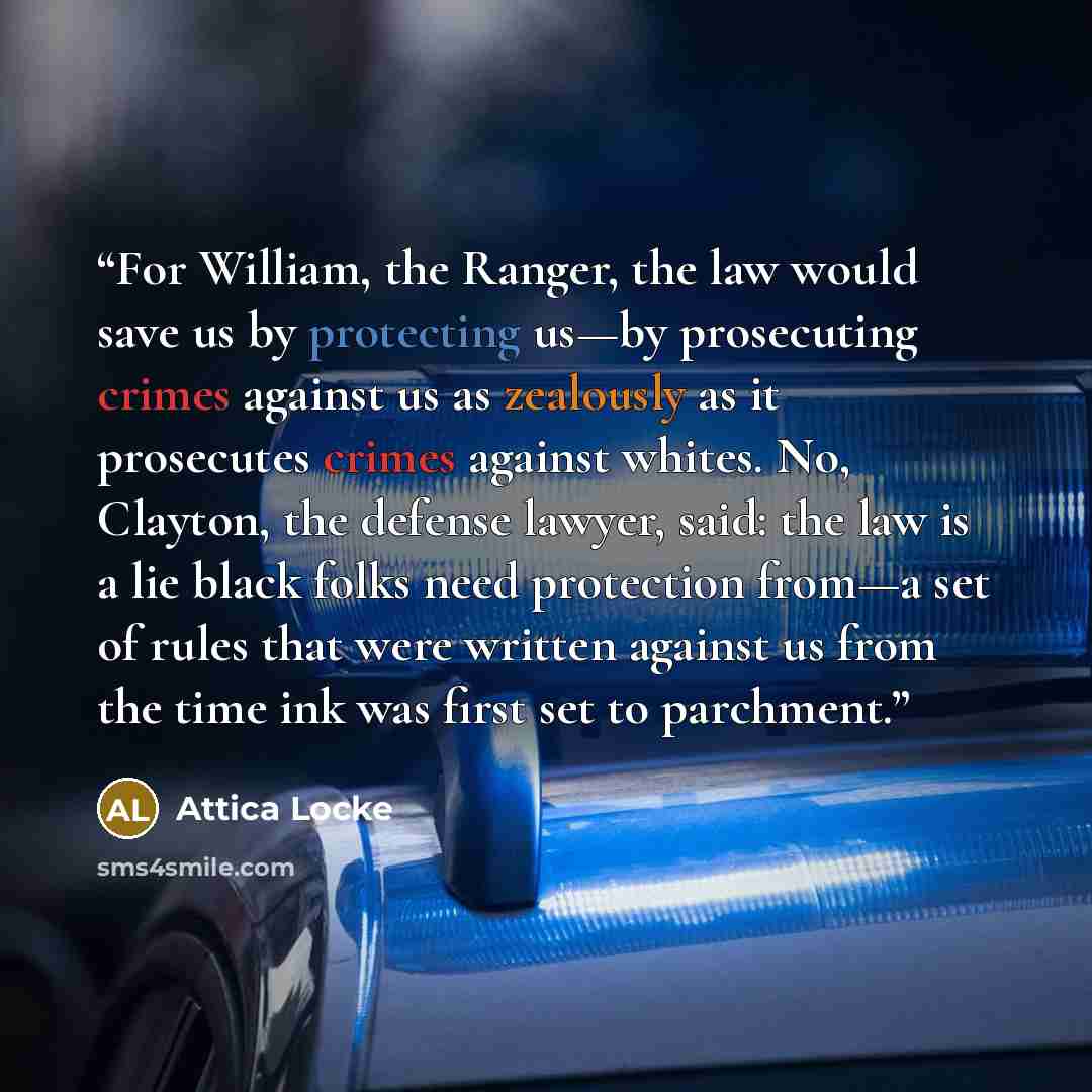 “For William, the Ranger, the law would save us by protecting us—by prosecuting crimes against us as zealously as it prosecutes crimes against whites. No, Clayton, the defense lawyer, said: the law is a lie black folks need protection from—a set of rules that were written against us from the time…” quote by Attica Locke