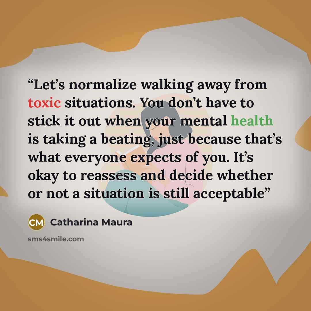“Let’s normalize walking away from toxic situations. You don’t have to stick it out when your mental health is taking a beating, just because that’s what everyone expects of you. It’s okay to reassess and decide whether or not a situation is still acceptable” quote by Catharina Maura