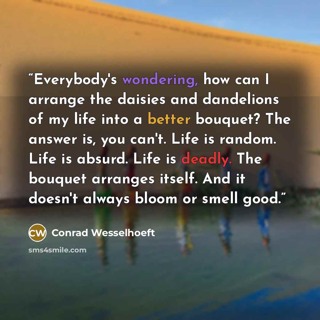 “Everybody's wondering, how can I arrange the daisies and dandelions of my life into a better bouquet? The answer is, you can't. Life is random. Life is absurd. Life is deadly. The bouquet arranges itself. And it doesn't always bloom or smell good.” quote by Conrad Wesselhoeft