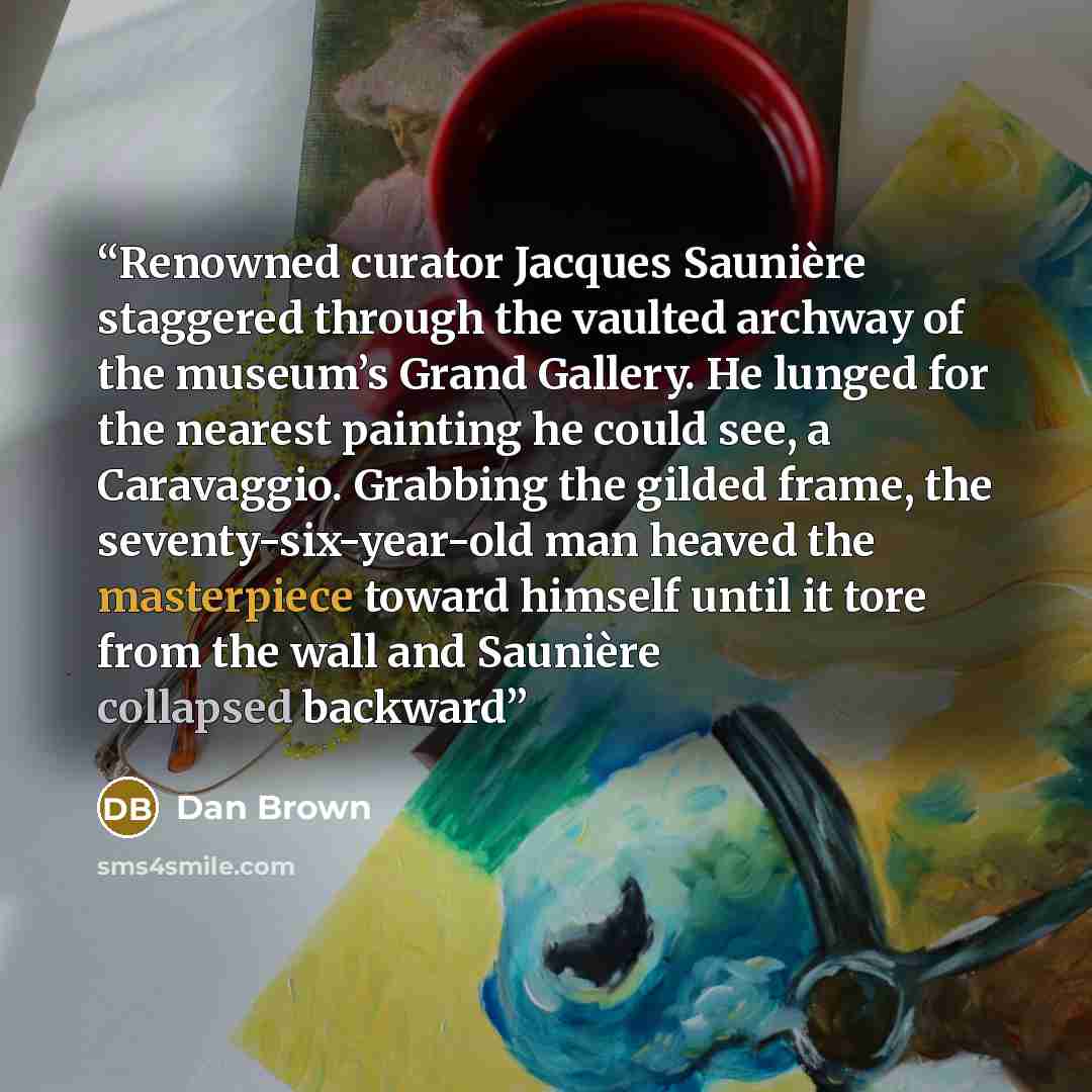 “Renowned curator Jacques Saunière staggered through the vaulted archway of the museum’s Grand Gallery. He lunged for the nearest painting he could see, a Caravaggio. Grabbing the gilded frame, the seventy-six-year-old man heaved the masterpiece toward himself until it tore from the wall and…” quote by Dan Brown