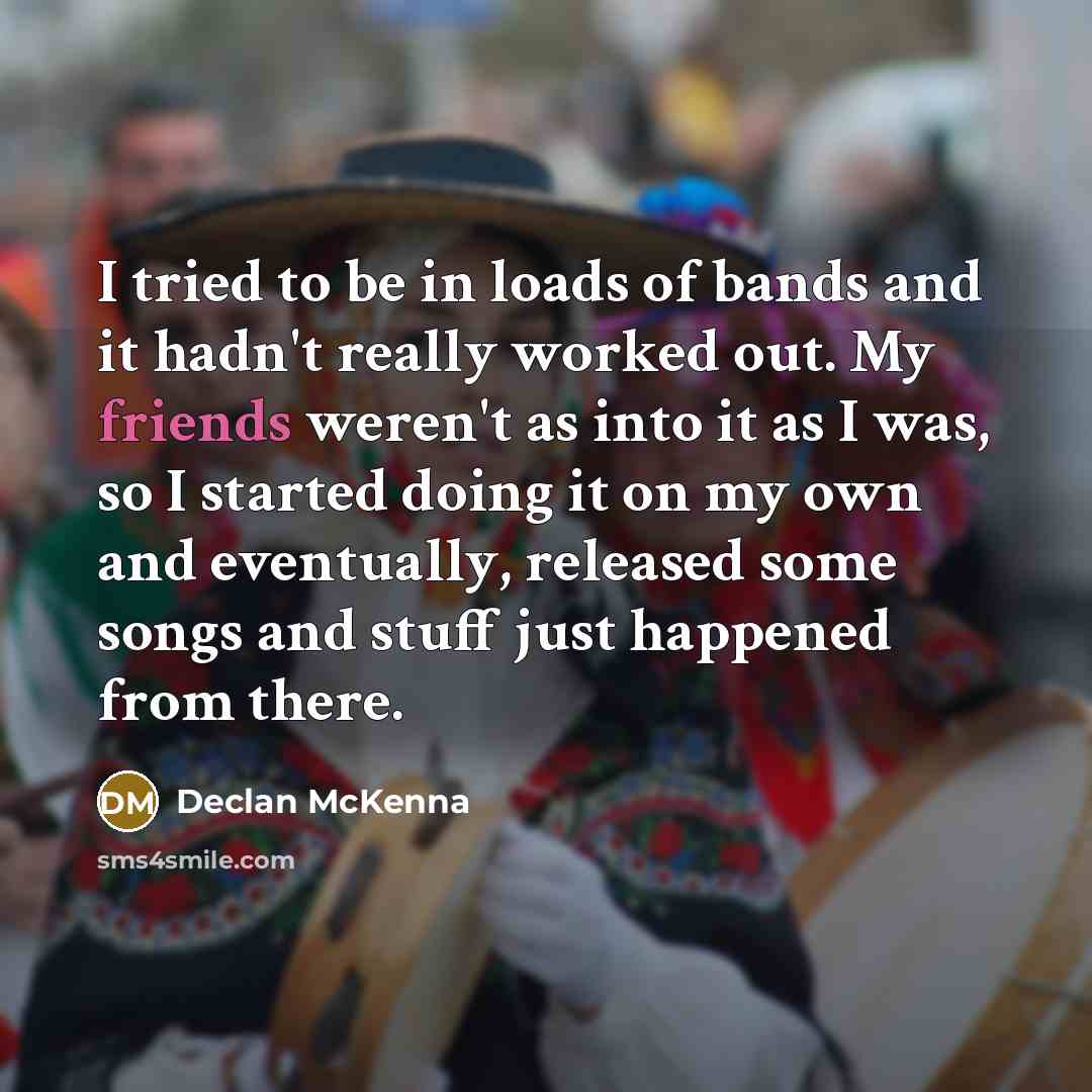 “I tried to be in loads of bands and it hadn't really worked out. My friends weren't as into it as I was, so I started doing it on my own and eventually, released some songs and stuff just happened from there.” quote by Declan McKenna