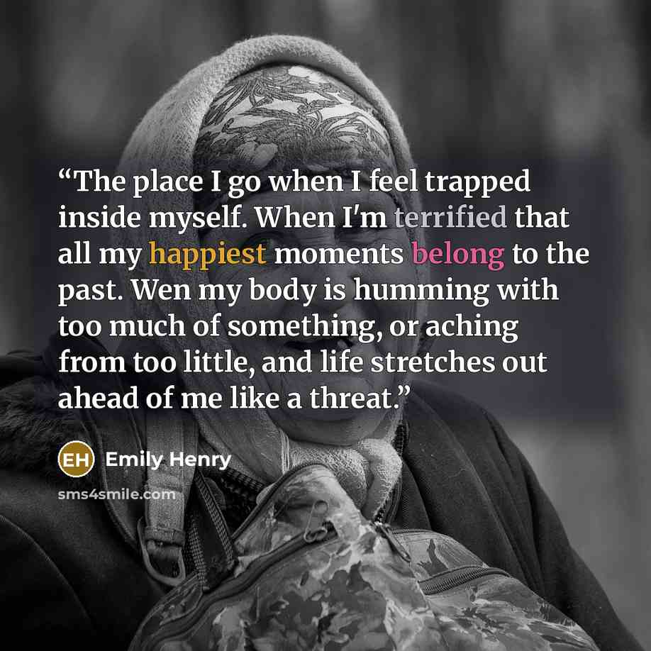 “The place I go when I feel trapped inside myself. When I'm terrified that all my happiest moments belong to the past. Wen my body is humming with too much of something, or aching from too little, and life stretches out ahead of me like a threat.” quote by Emily Henry