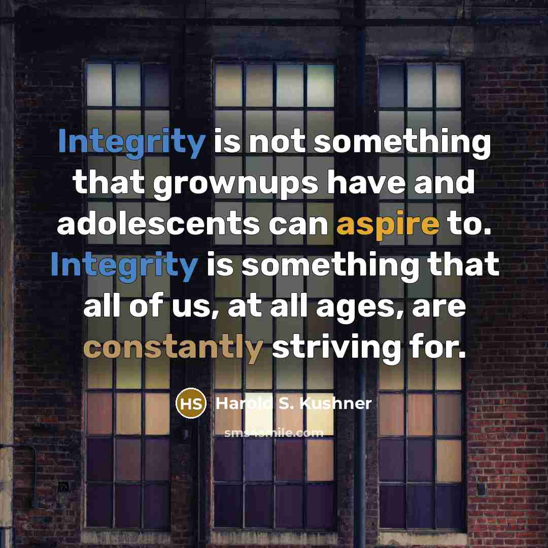 “Integrity is not something that grownups have and adolescents can aspire to. Integrity is something that all of us, at all ages, are constantly striving for.” quote by Harold S. Kushner