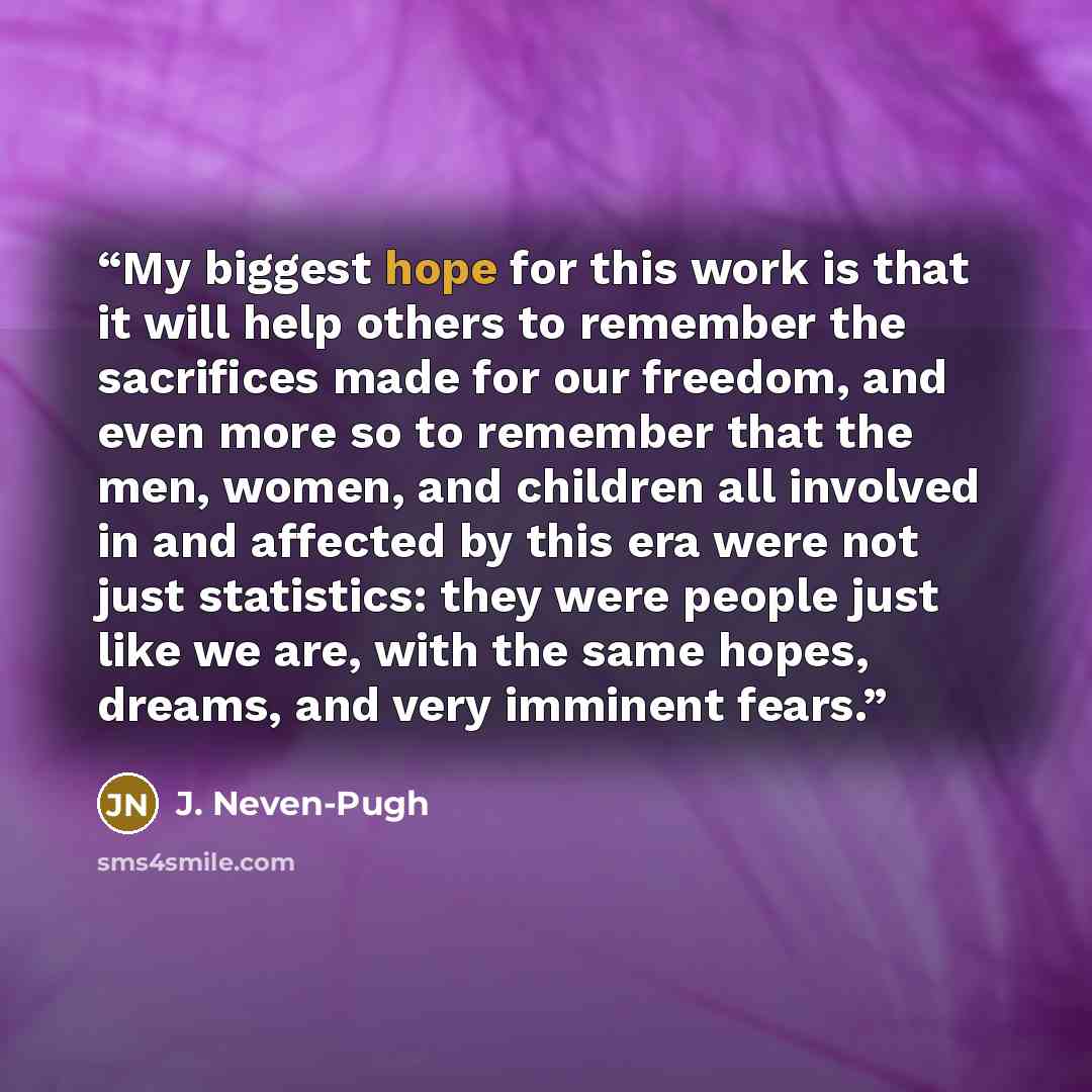 “My biggest hope for this work is that it will help others to remember the sacrifices made for our freedom, and even more so to remember that the men, women, and children all involved in and affected by this era were not just statistics: they were people just like we are, with the same hopes…” quote by J. Neven-Pugh