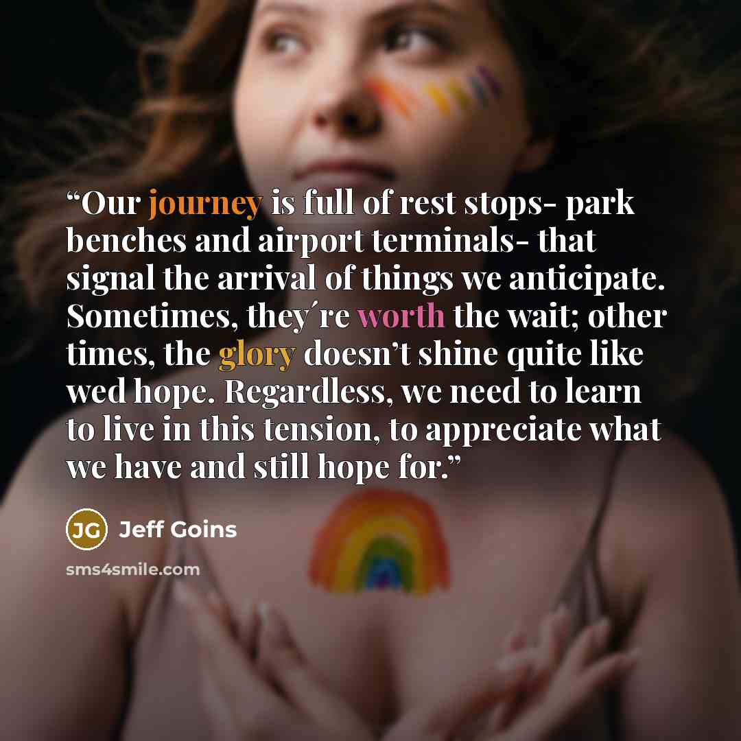 “Our journey is full of rest stops- park benches and airport terminals- that signal the arrival of things we anticipate. Sometimes, they´re worth the wait; other times, the glory doesn’t shine quite like wed hope. Regardless, we need to learn to live in this tension, to appreciate what we have and…” quote by Jeff Goins