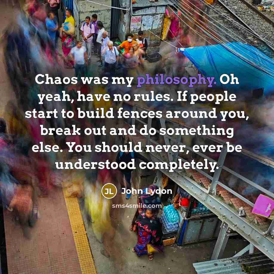 “Chaos was my philosophy. Oh yeah, have no rules. If people start to build fences around you, break out and do something else. You should never, ever be understood completely.” quote by John Lydon