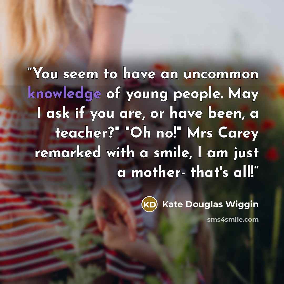 “You seem to have an uncommon knowledge of young people. May I ask if you are, or have been, a teacher?" "Oh no!" Mrs Carey remarked with a smile, I am just a mother- that's all!” quote by Kate Douglas Wiggin