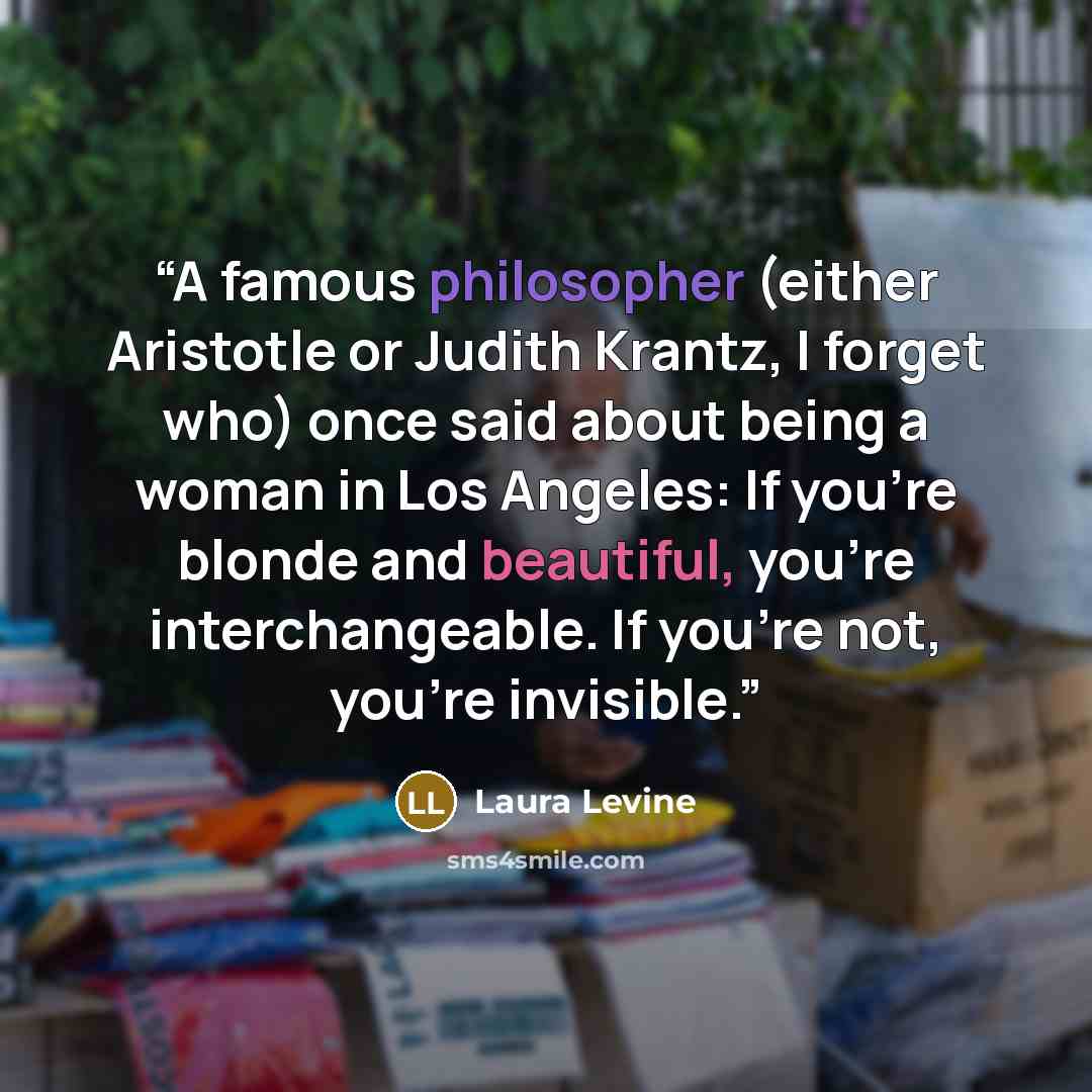 “A famous philosopher (either Aristotle or Judith Krantz, I forget who) once said about being a woman in Los Angeles: If you're blonde and beautiful, you're interchangeable. If you're not, you're invisible.” quote by Laura Levine
