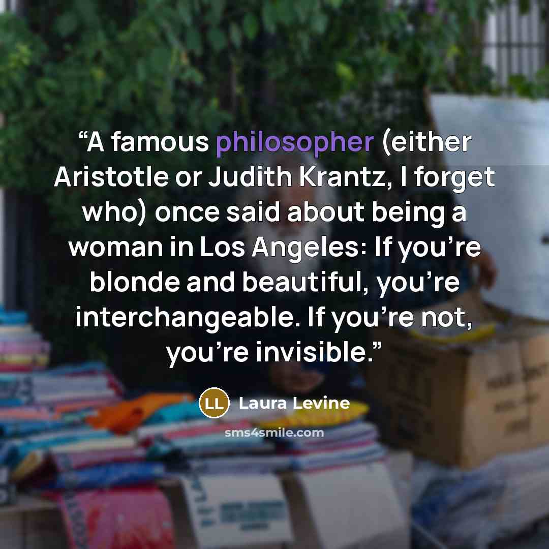 “A famous philosopher (either Aristotle or Judith Krantz, I forget who) once said about being a woman in Los Angeles: If you're blonde and beautiful, you're interchangeable. If you're not, you're invisible.” quote by Laura Levine