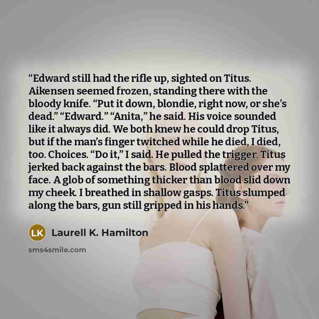 “Edward still had the rifle up, sighted on Titus. Aikensen seemed frozen, standing there with the bloody knife. “Put it down, blondie, right now, or she’s dead.” “Edward.” “Anita,” he said. His voice sounded like it always did. We both knew he could drop Titus, but if the man’s finger twitched…” quote by Laurell K. Hamilton