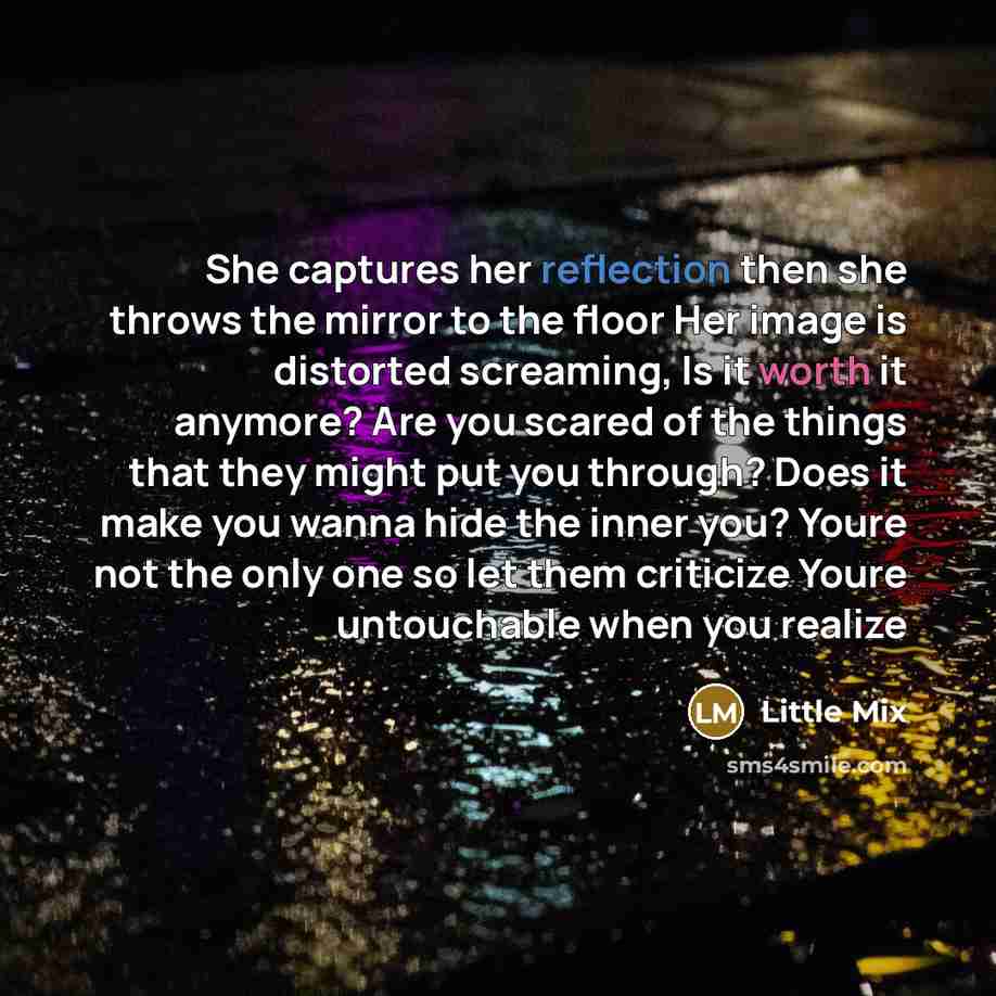 “She captures her reflection then she throws the mirror to the floor Her image is distorted screaming, Is it worth it anymore? Are you scared of the things that they might put you through? Does it make you wanna hide the inner you? Youre not the only one so let them criticize Youre untouchable when…” quote by Little Mix