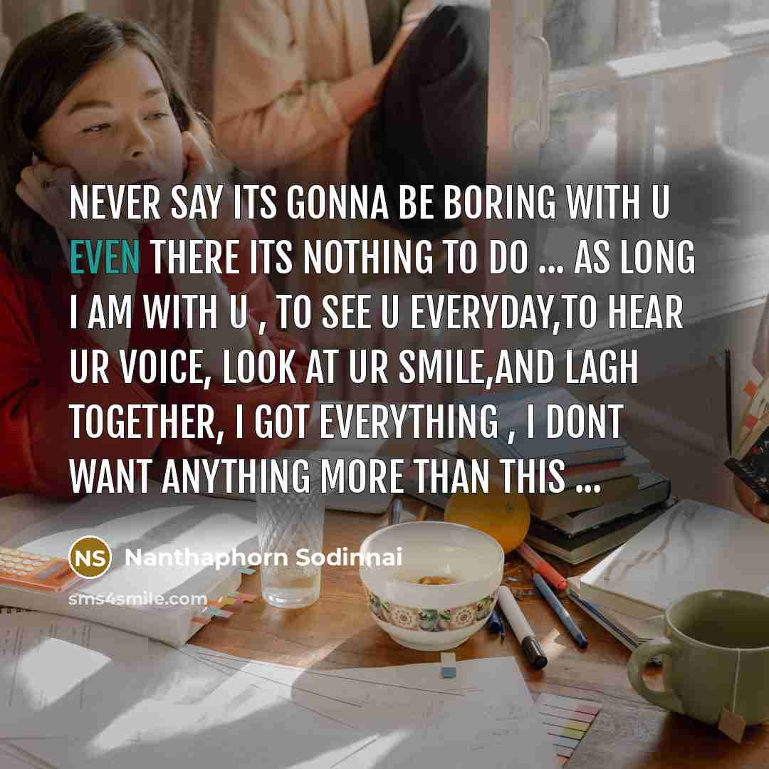 “NEVER say its gonna be boring with u even there its nothing to do ... as long I am with u , to see u everyday,to hear ur voice, look at ur smile,and lagh together, I got everything , I dont want anything more than this ...” quote by Nanthaphorn Sodinnai
