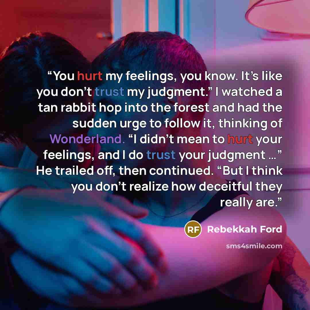 “You hurt my feelings, you know. It’s like you don’t trust my judgment.” I watched a tan rabbit hop into the forest and had the sudden urge to follow it, thinking of Wonderland. “I didn’t mean to hurt your feelings, and I do trust your judgment …” He trailed off, then continued. “But I think you…” quote by Rebekkah Ford