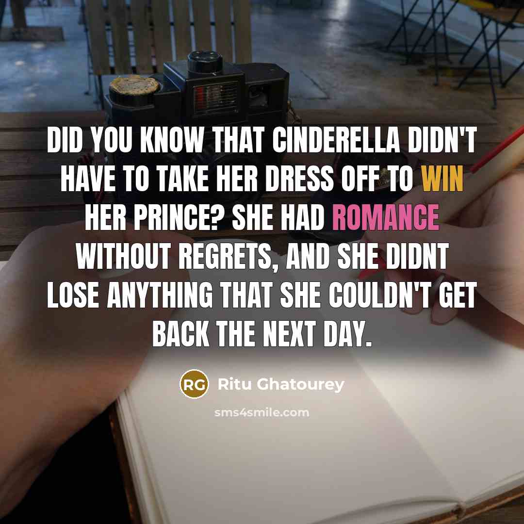 “Did you know that Cinderella didn't have to take her dress off to win her prince? She had Romance without Regrets, and she didnt lose anything that she couldn't get back the next day.” quote by Ritu Ghatourey