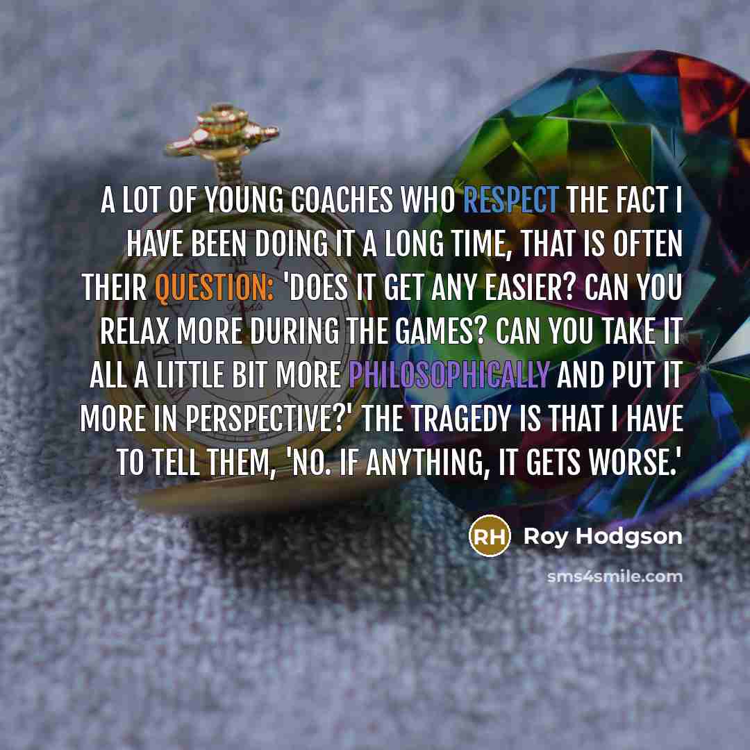 “A lot of young coaches who respect the fact I have been doing it a long time, that is often their question: 'Does it get any easier? Can you relax more during the games? Can you take it all a little bit more philosophically and put it more in perspective?' The tragedy is that I have to tell them…” quote by Roy Hodgson