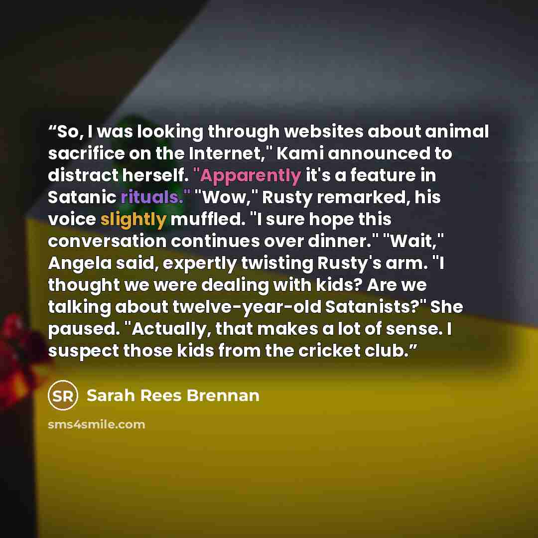 “So, I was looking through websites about animal sacrifice on the Internet," Kami announced to distract herself. "Apparently it's a feature in Satanic rituals." "Wow," Rusty remarked, his voice slightly muffled. "I sure hope this conversation continues over dinner." "Wait," Angela said, expertly…” quote by Sarah Rees Brennan
