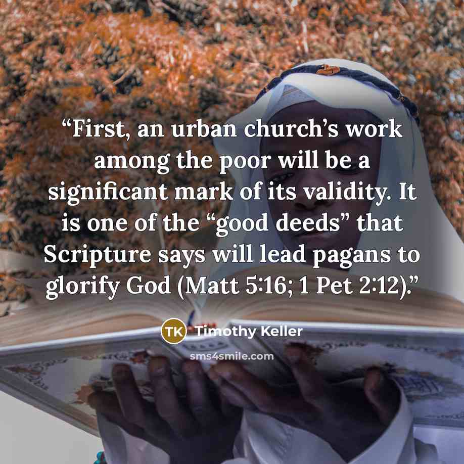 “First, an urban church’s work among the poor will be a significant mark of its validity. It is one of the “good deeds” that Scripture says will lead pagans to glorify God (Matt 5:16; 1 Pet 2:12).” quote by Timothy Keller